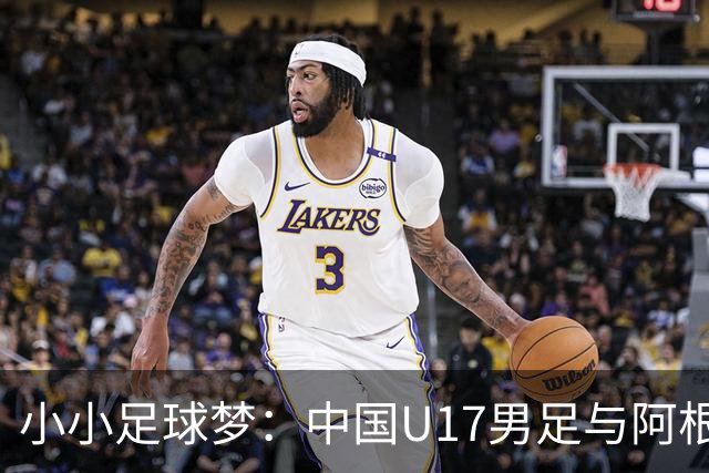 小小足球梦：中国U17男足与阿根廷的热身奇缘