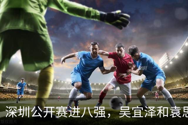 深圳公开赛进八强，吴宜泽和袁思俊继续拼搏！