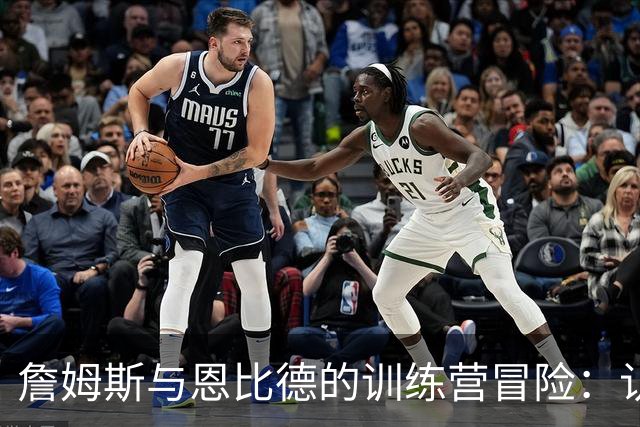 詹姆斯与恩比德的训练营冒险：认真又搞笑的三天