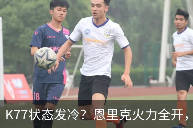 K77状态发冷？恩里克火力全开，为球员撑腰！